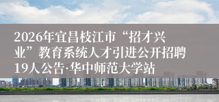 2026年宜昌枝江市“招才兴业”教育系统人才引进公开招聘19人公告·华中师范大学站