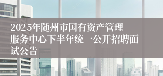 2025年随州市国有资产管理服务中心下半年统一公开招聘面试公告