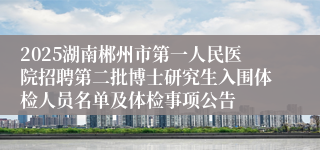 2025湖南郴州市第一人民医院招聘第二批博士研究生入围体检人员名单及体检事项公告