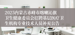 2025内蒙古赤峰市喀喇沁旗卫生健康委员会招聘基层医疗卫生机构专业技术人员补充公告