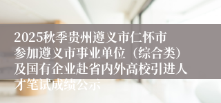 2025秋季贵州遵义市仁怀市参加遵义市事业单位（综合类）及国有企业赴省内外高校引进人才笔试成绩公示