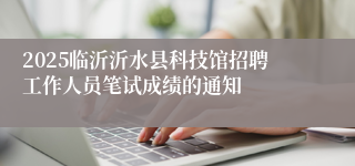 2025临沂沂水县科技馆招聘工作人员笔试成绩的通知