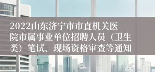 2022山东济宁市市直机关医院市属事业单位招聘人员（卫生类）笔试、现场资格审查等通知