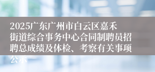 2025广东广州市白云区嘉禾街道综合事务中心合同制聘员招聘总成绩及体检、考察有关事项公示