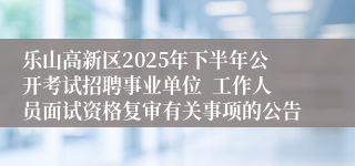 乐山高新区2025年下半年公开考试招聘事业单位  工作人员面试资格复审有关事项的公告