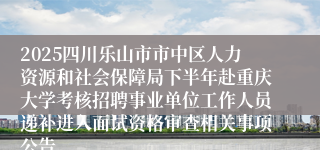 2025四川乐山市市中区人力资源和社会保障局下半年赴重庆大学考核招聘事业单位工作人员递补进入面试资格审查相关事项公告