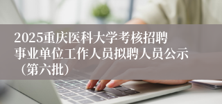 2025重庆医科大学考核招聘事业单位工作人员拟聘人员公示（第六批）