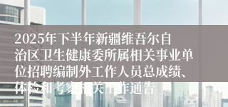 2025年下半年新疆维吾尔自治区卫生健康委所属相关事业单位招聘编制外工作人员总成绩、体检和考察相关工作通告
