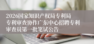 2026国家知识产权局专利局专利审查协作广东中心招聘专利审查员第一批笔试公告