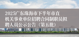 2025广东珠海市下半年市直机关事业单位招聘合同制职员拟聘人员公示公告（第五批）
