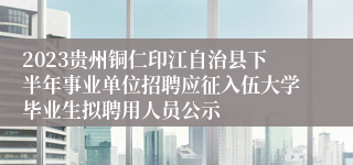 2023贵州铜仁印江自治县下半年事业单位招聘应征入伍大学毕业生拟聘用人员公示