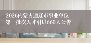 2026内蒙古通辽市事业单位第一批次人才引进660人公告