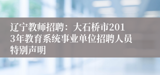 辽宁教师招聘：大石桥市2013年教育系统事业单位招聘人员特别声明