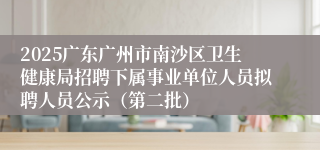 2025广东广州市南沙区卫生健康局招聘下属事业单位人员拟聘人员公示（第二批）
