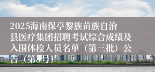2025海南保亭黎族苗族自治县医疗集团招聘考试综合成绩及入围体检人员名单（第三批）公告（第5号）