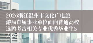 2026浙江温州市文化广电旅游局直属事业单位面向普通高校选聘考古相关专业优秀毕业生5人公告