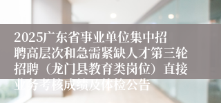 2025广东省事业单位集中招聘高层次和急需紧缺人才第三轮招聘（龙门县教育类岗位）直接业务考核成绩及体检公告