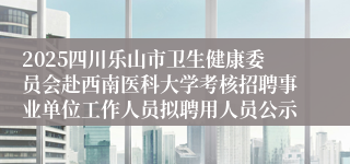 2025四川乐山市卫生健康委员会赴西南医科大学考核招聘事业单位工作人员拟聘用人员公示