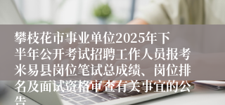 攀枝花市事业单位2025年下半年公开考试招聘工作人员报考米易县岗位笔试总成绩、岗位排名及面试资格审查有关事宜的公告