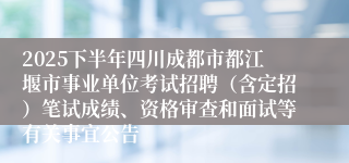 2025下半年四川成都市都江堰市事业单位考试招聘(含定招)笔试成绩、资格审查和面试等有关事宜公告