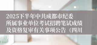 2025下半年中共成都市纪委所属事业单位考试招聘笔试成绩及资格复审有关事项公告(四川)
