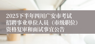 2025下半年四川广安市考试招聘事业单位人员(市级职位)资格复审和面试事宜公告