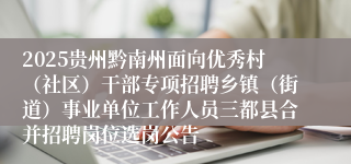 2025贵州黔南州面向优秀村(社区)干部专项招聘乡镇(街道)事业单位工作人员三都县合并招聘岗位选岗公告