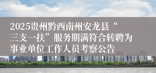 2025贵州黔西南州安龙县“三支一扶”服务期满符合转聘为事业单位工作人员考察公告