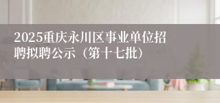 2025重庆永川区事业单位招聘拟聘公示（第十七批）