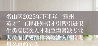 名山区2025年下半年“雅州英才”工程赴外招才引智引进卫生类高层次人才和急需紧缺专业人员面试成绩排名及进入体检人员名单的公告