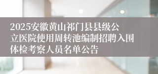 2025安徽黄山祁门县县级公立医院使用周转池编制招聘入围体检考察人员名单公告