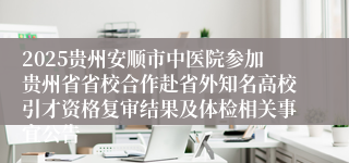 2025贵州安顺市中医院参加贵州省省校合作赴省外知名高校引才资格复审结果及体检相关事宜公告