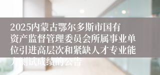 2025内蒙古鄂尔多斯市国有资产监督管理委员会所属事业单位引进高层次和紧缺人才专业能力测试成绩的公告