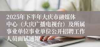 2025年下半年大庆市融媒体中心(大庆广播电视台)及所属事业单位事业单位公开招聘工作人员面试通知