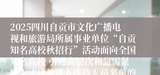 2025四川自贡市文化广播电视和旅游局所属事业单位“自贡知名高校秋招行”活动面向全国知名高校 引进高层次和急需紧缺人才递补进入体检人员名单的公告