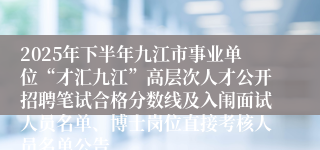 2025年下半年九江市事业单位“才汇九江”高层次人才公开招聘笔试合格分数线及入闱面试人员名单、博士岗位直接考核人员名单公告