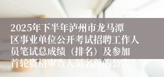 2025年下半年泸州市龙马潭区事业单位公开考试招聘工作人员笔试总成绩(排名)及参加 首轮资格审查人员名单的公告