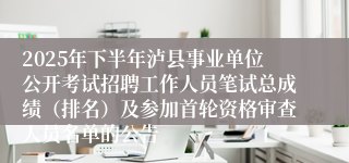 2025年下半年泸县事业单位公开考试招聘工作人员笔试总成绩（排名）及参加首轮资格审查人员名单的公告