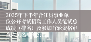 2025年下半年合江县事业单位公开考试招聘工作人员笔试总成绩（排名）及参加首轮资格审查人员名单的公告