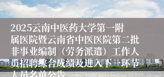 2025云南中医药大学第一附属医院暨云南省中医医院第二批非事业编制（劳务派遣）工作人员招聘综合成绩及进入下一环节人员名单公告