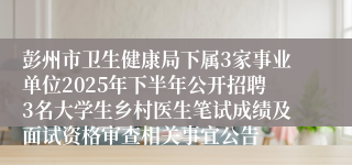 彭州市卫生健康局下属3家事业单位2025年下半年公开招聘3名大学生乡村医生笔试成绩及面试资格审查相关事宜公告