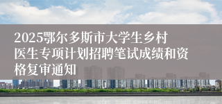 2025鄂尔多斯市大学生乡村医生专项计划招聘笔试成绩和资格复审通知