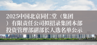 2025中国北京同仁堂（集团）有限责任公司拟招录集团本部投资管理部副部长人选名单公示