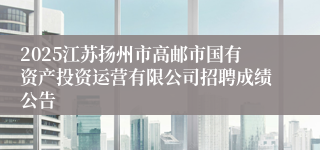 2025江苏扬州市高邮市国有资产投资运营有限公司招聘成绩公告