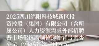 2025四川绵阳科技城新区投资控股(集团)有限公司(含所属公司)人力资源需求外部招聘暨市场化选聘顺位递补背景调查公示(2025年第三批次第一