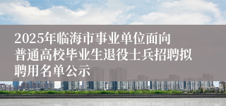 2025年临海市事业单位面向普通高校毕业生退役士兵招聘拟聘用名单公示