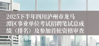 2025下半年四川泸州市龙马潭区事业单位考试招聘笔试总成绩（排名）及参加首轮资格审查人员名单公告
