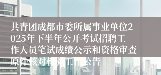共青团成都市委所属事业单位2025年下半年公开考试招聘工作人员笔试成绩公示和资格审查原件核对校验工作公告