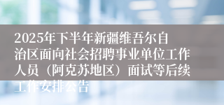 2025年下半年新疆维吾尔自治区面向社会招聘事业单位工作人员(阿克苏地区)面试等后续工作安排公告