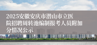 2025安徽安庆市潜山市立医院招聘周转池编制报考人员附加分情况公示